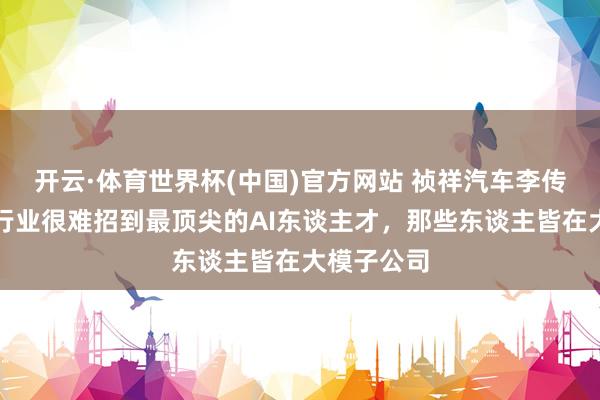 开云·体育世界杯(中国)官方网站 祯祥汽车李传海：汽车行业很难招到最顶尖的AI东谈主才，那些东谈主皆在大模子公司