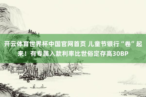 开云体育世界杯中国官网首页 儿童节银行“卷”起来！有专属入款利率比世俗定存高30BP