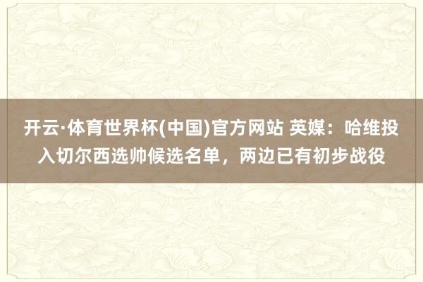 开云·体育世界杯(中国)官方网站 英媒：哈维投入切尔西选帅候选名单，两边已有初步战役