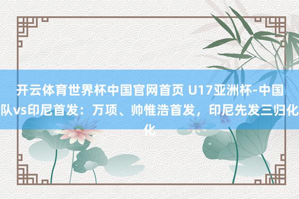 开云体育世界杯中国官网首页 U17亚洲杯-中国队vs印尼首发：万项、帅惟浩首发，印尼先发三归化