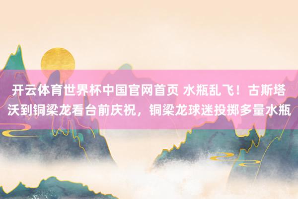 开云体育世界杯中国官网首页 水瓶乱飞！古斯塔沃到铜梁龙看台前庆祝，铜梁龙球迷投掷多量水瓶