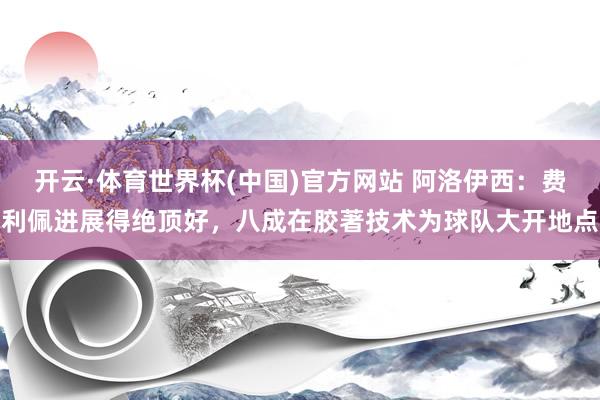 开云·体育世界杯(中国)官方网站 阿洛伊西：费利佩进展得绝顶好，八成在胶著技术为球队大开地点