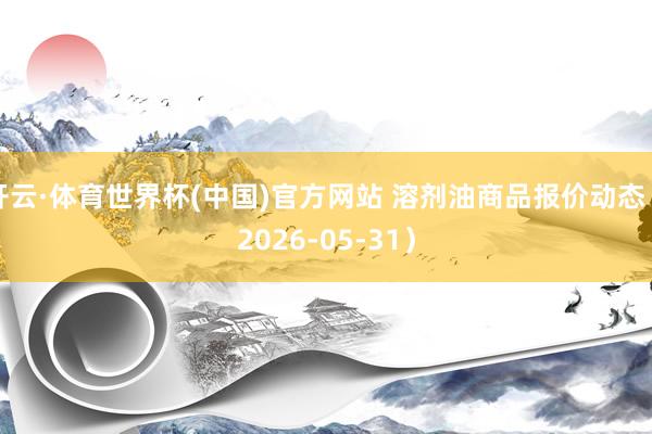 开云·体育世界杯(中国)官方网站 溶剂油商品报价动态（2026-05-31）