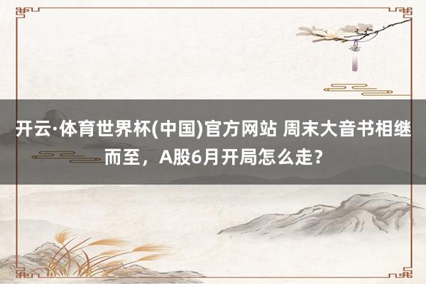 开云·体育世界杯(中国)官方网站 周末大音书相继而至，A股6月开局怎么走？