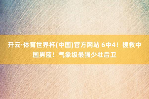 开云·体育世界杯(中国)官方网站 6中4！援救中国男篮！气象级最强少壮后卫