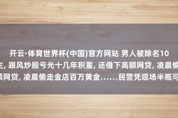 开云·体育世界杯(中国)官方网站 男人被除名10个月不敢告诉家东说念主， 跟风炒股亏光十几年积蓄， 还借下高额网贷， 凌晨偷走金店百万黄金……民警凭现场半瓶可乐锁定嫌犯