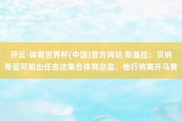 开云·体育世界杯(中国)官方网站 斯基拉：贝纳蒂亚可能出任吉达集合体育总监，他行将离开马赛