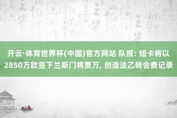 开云·体育世界杯(中国)官方网站 队报: 纽卡将以2850万欧签下兰斯门将贾万， 创造法乙转会费记录