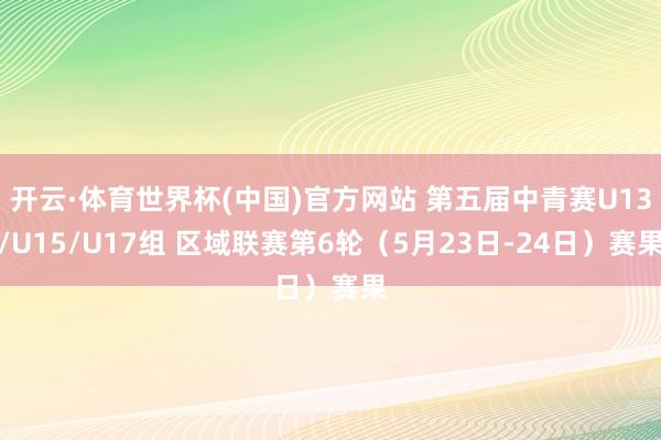 开云·体育世界杯(中国)官方网站 第五届中青赛U13/U15/U17组 区域联赛第6轮（5月23日-24日）赛果