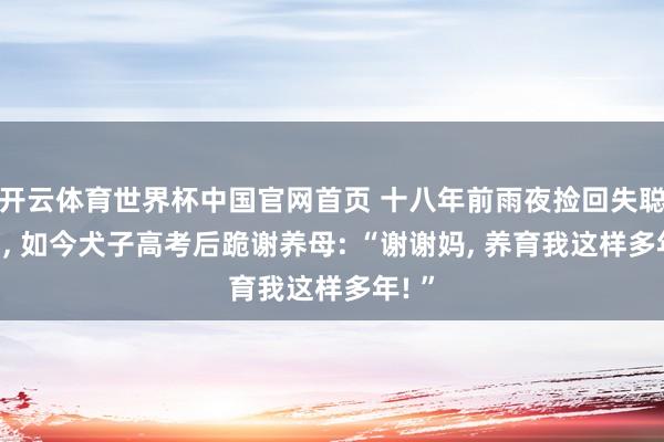 开云体育世界杯中国官网首页 十八年前雨夜捡回失聪弃婴， 如今犬子高考后跪谢养母: “谢谢妈， 养育我这样多年! ”