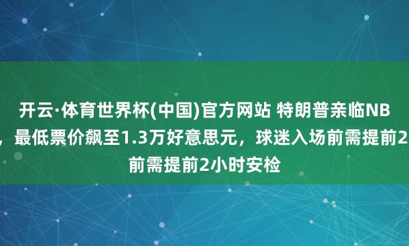 开云·体育世界杯(中国)官方网站 特朗普亲临NBA总决赛，最低票价飙至1.3万好意思元，球迷入场前需提前2小时安检