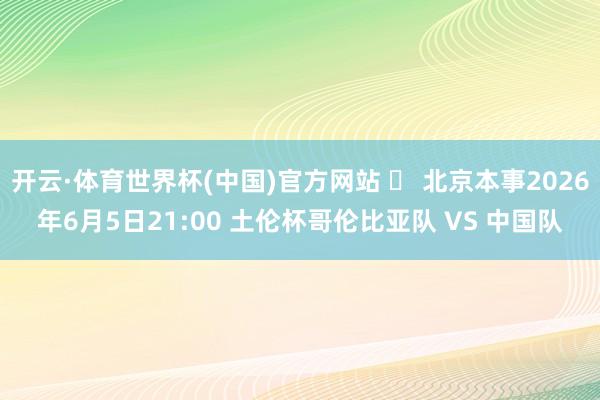 开云·体育世界杯(中国)官方网站 ⏰ 北京本事2026年6月5日21:00 土伦杯哥伦比亚队 VS 中国队