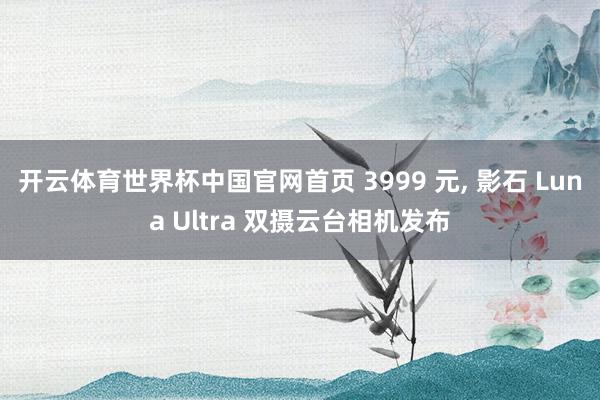 开云体育世界杯中国官网首页 3999 元， 影石 Luna Ultra 双摄云台相机发布