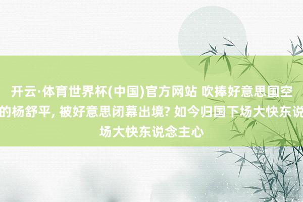 开云·体育世界杯(中国)官方网站 吹捧好意思国空气香甜的杨舒平, 被好意思闭幕出境? 如今归国下场大快东说念主心