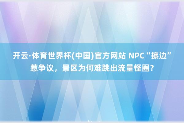 开云·体育世界杯(中国)官方网站 NPC“擦边”惹争议，景区为何难跳出流量怪圈？