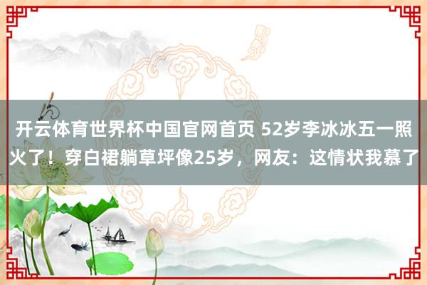 开云体育世界杯中国官网首页 52岁李冰冰五一照火了！穿白裙躺草坪像25岁，网友：这情状我慕了