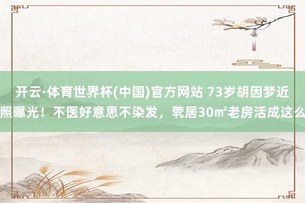 开云·体育世界杯(中国)官方网站 73岁胡因梦近照曝光！不医好意思不染发，茕居30㎡老房活成这么