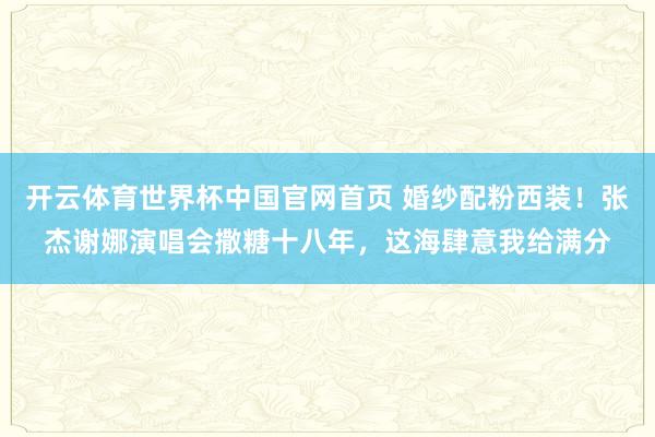开云体育世界杯中国官网首页 婚纱配粉西装！张杰谢娜演唱会撒糖十八年，这海肆意我给满分