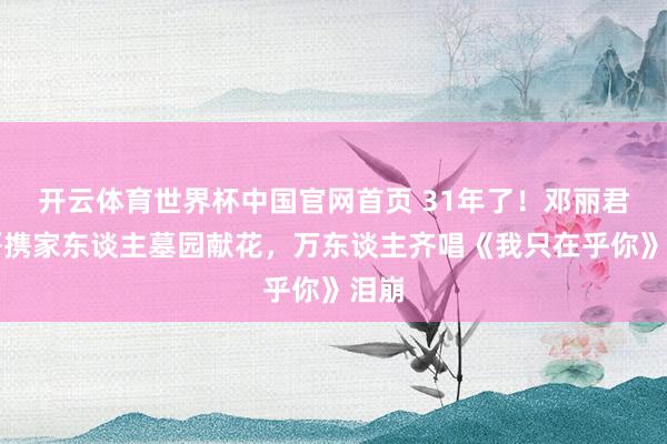 开云体育世界杯中国官网首页 31年了！邓丽君三哥携家东谈主墓园献花，万东谈主齐唱《我只在乎你》泪崩