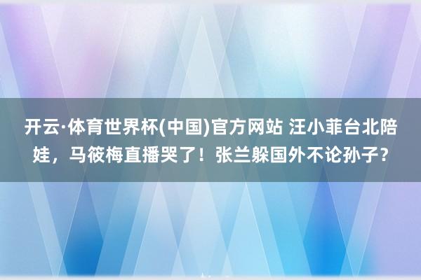 开云·体育世界杯(中国)官方网站 汪小菲台北陪娃，马筱梅直播哭了！张兰躲国外不论孙子？