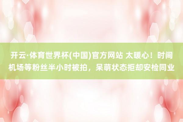 开云·体育世界杯(中国)官方网站 太暖心！时间机场等粉丝半小时被拍，呆萌状态拒却安检同业