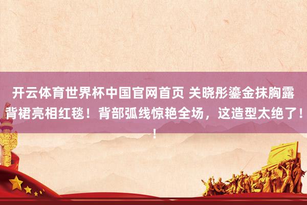 开云体育世界杯中国官网首页 关晓彤鎏金抹胸露背裙亮相红毯！背部弧线惊艳全场，这造型太绝了！