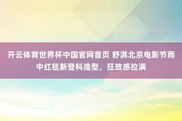 开云体育世界杯中国官网首页 舒淇北京电影节雨中红毯新登科造型，狂放感拉满