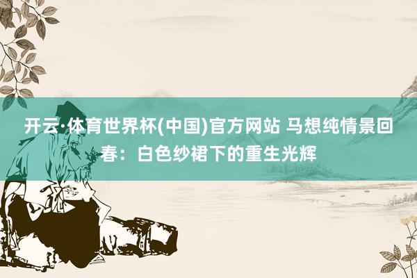 开云·体育世界杯(中国)官方网站 马想纯情景回春：白色纱裙下的重生光辉