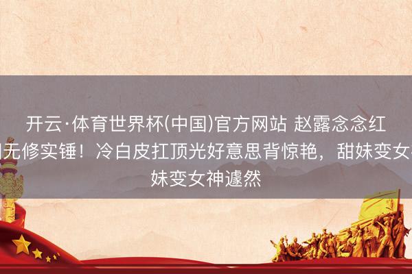 开云·体育世界杯(中国)官方网站 赵露念念红裙生图无修实锤！冷白皮扛顶光好意思背惊艳，甜妹变女神遽然