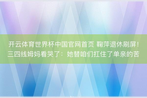 开云体育世界杯中国官网首页 鞠萍退休刷屏！三四线姆妈看哭了：她替咱们扛住了单亲的苦