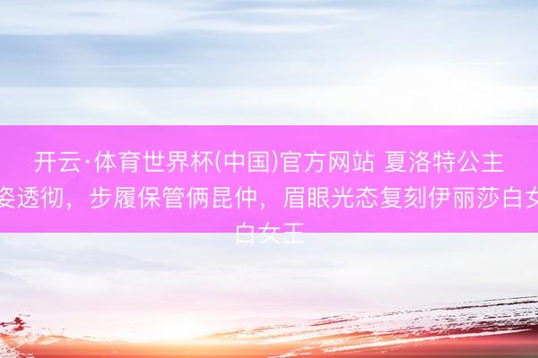 开云·体育世界杯(中国)官方网站 夏洛特公主风姿透彻,步履保管俩昆仲,眉眼光态复刻伊丽莎白女王