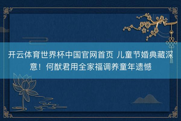 开云体育世界杯中国官网首页 儿童节婚典藏深意！何猷君用全家福调养童年遗憾