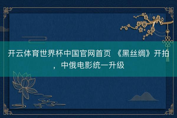 开云体育世界杯中国官网首页 《黑丝绸》开拍，中俄电影统一升级