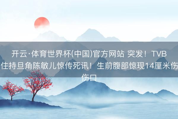开云·体育世界杯(中国)官方网站 突发！TVB前住持旦角陈敏儿惊传死讯！生前腹部惊现14厘米伤口