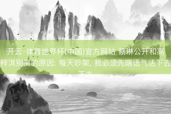 开云·体育世界杯(中国)官方网站 蔡琳公开和高梓淇别离的原因: 每天吵架, 我必须先喘语气活下去