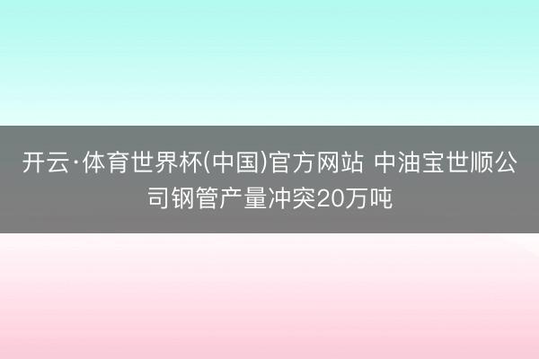 开云·体育世界杯(中国)官方网站 中油宝世顺公司钢管产量冲突20万吨