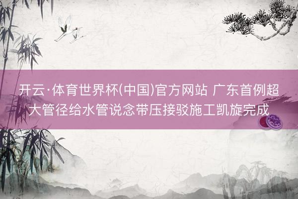 开云·体育世界杯(中国)官方网站 广东首例超大管径给水管说念带压接驳施工凯旋完成