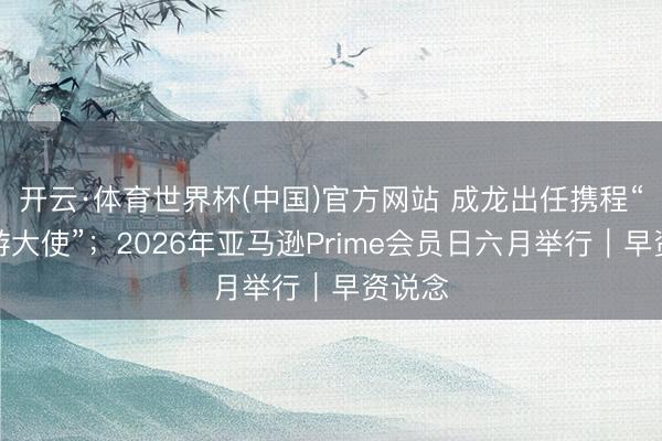 开云·体育世界杯(中国)官方网站 成龙出任携程“入境游大使”；2026年亚马逊Prime会员日六月举行｜早资说念