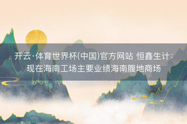 开云·体育世界杯(中国)官方网站 恒鑫生计:现在海南工场主要业绩海南腹地商场