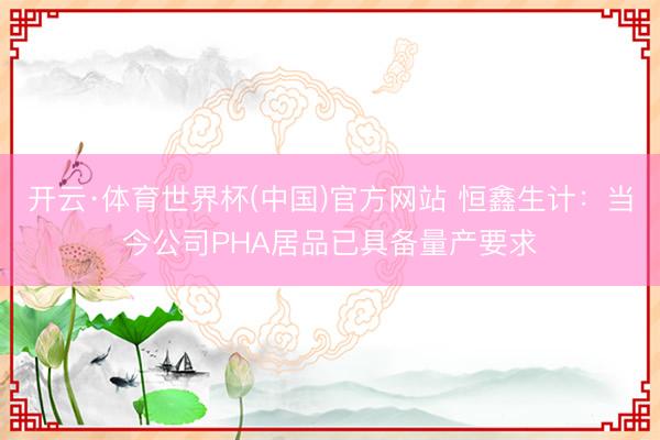 开云·体育世界杯(中国)官方网站 恒鑫生计：当今公司PHA居品已具备量产要求