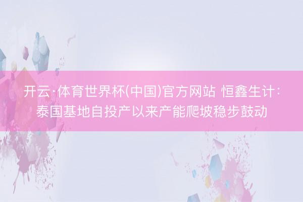 开云·体育世界杯(中国)官方网站 恒鑫生计：泰国基地自投产以来产能爬坡稳步鼓动