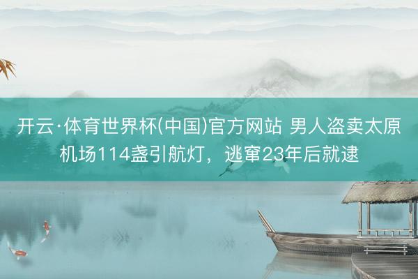 开云·体育世界杯(中国)官方网站 男人盗卖太原机场114盏引航灯，逃窜23年后就逮