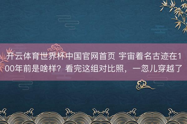 开云体育世界杯中国官网首页 宇宙着名古迹在100年前是啥样？看完这组对比照，一忽儿穿越了