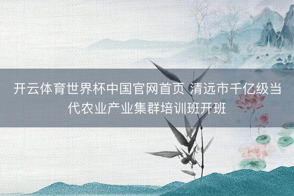开云体育世界杯中国官网首页 清远市千亿级当代农业产业集群培训班开班