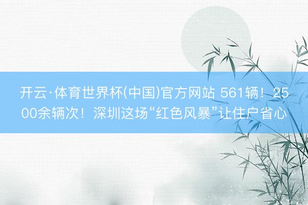 开云·体育世界杯(中国)官方网站 561辆！2500余辆次！深圳这场“红色风暴”让住户省心