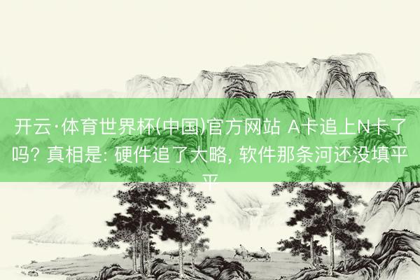 开云·体育世界杯(中国)官方网站 A卡追上N卡了吗? 真相是: 硬件追了大略， 软件那条河还没填平