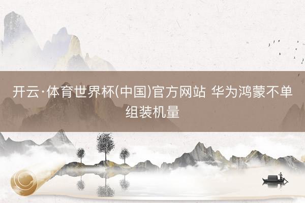 开云·体育世界杯(中国)官方网站 华为鸿蒙不单组装机量