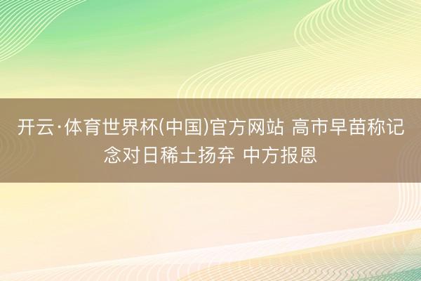 开云·体育世界杯(中国)官方网站 高市早苗称记念对日稀土扬弃 中方报恩