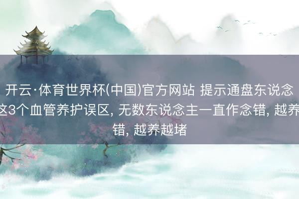 开云·体育世界杯(中国)官方网站 提示通盘东说念主! 这3个血管养护误区， 无数东说念主一直作念错， 越养越堵