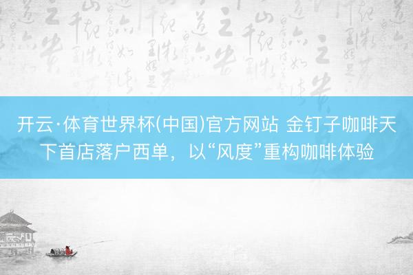 开云·体育世界杯(中国)官方网站 金钉子咖啡天下首店落户西单，以“风度”重构咖啡体验
